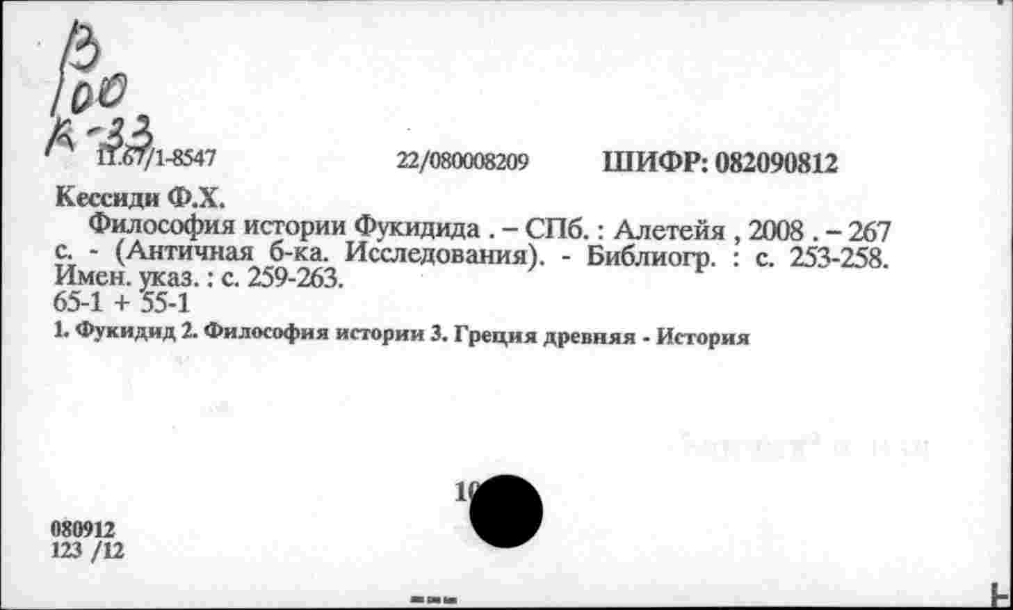 ﻿11.67/1-8547	22/080008209 ШИФР: 082090812
Кессиди Ф.Х.
Философия истории Фукидида . - СПб.: Алетейя , 2008 . - 267 с. - (Античная б-ка. Исследования). - Библиогр. : с. 253-258. Имен. указ.: с. 259-263.
65-1 + 55-1
1. Фукидид 2. Философия истории 3. Греция древняя - История
080912
123 /12